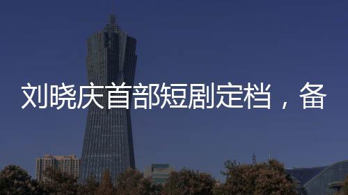 劉曉慶首部短劇定檔，備受矚目