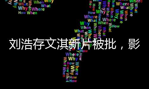 劉浩存文淇新片被批，影視圈熱議不斷