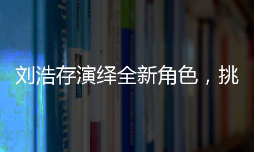 劉浩存演繹全新角色，挑戰(zhàn)飾演母親角色