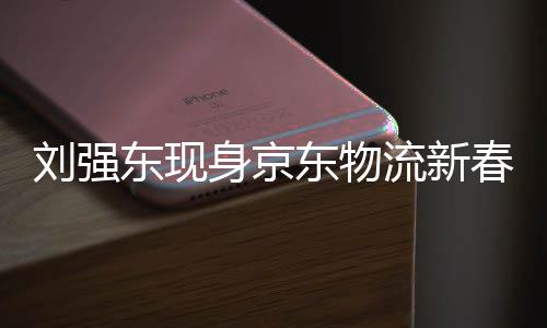 劉強東現(xiàn)身京東物流新春家宴，傳遞新春祝福，展望物流發(fā)展新篇章