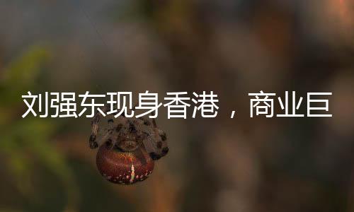 劉強(qiáng)東現(xiàn)身香港，商業(yè)巨頭再度亮相引發(fā)關(guān)注