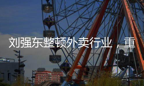 劉強東整頓外賣行業(yè)，重塑行業(yè)生態(tài)，引領(lǐng)數(shù)字化轉(zhuǎn)型