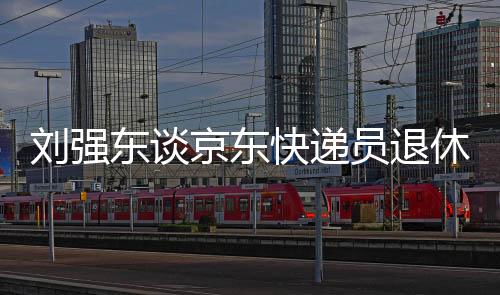 劉強(qiáng)東談京東快遞員退休金，超過(guò)五千元，福利保障持續(xù)加強(qiáng)