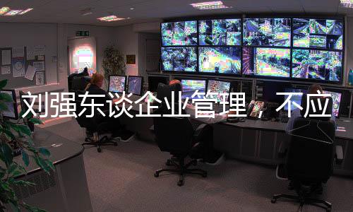 劉強(qiáng)東談企業(yè)管理，不應(yīng)壓榨底層員工，強(qiáng)調(diào)人文關(guān)懷與共同發(fā)展的重要性