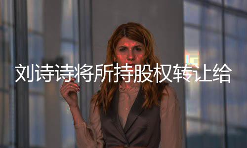 劉詩詩將所持股權轉讓給吳奇隆，明星商業(yè)動作背后的深層意義