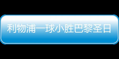利物浦一球小勝巴黎圣日耳曼，賽場(chǎng)上的巔峰對(duì)決