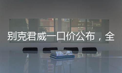 別克君威一口價公布，全新車型價格透明化，購車更便捷