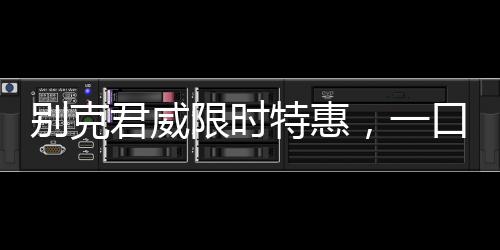 別克君威限時特惠，一口價驚喜啟動，僅需10.69萬起