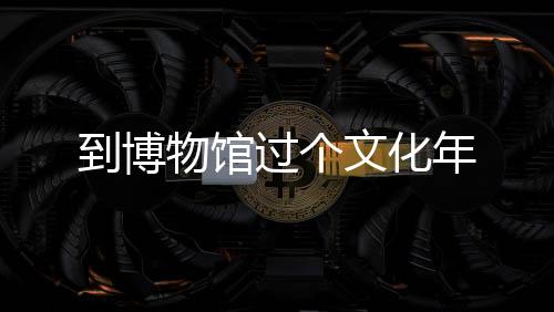 到博物館過(guò)個(gè)文化年