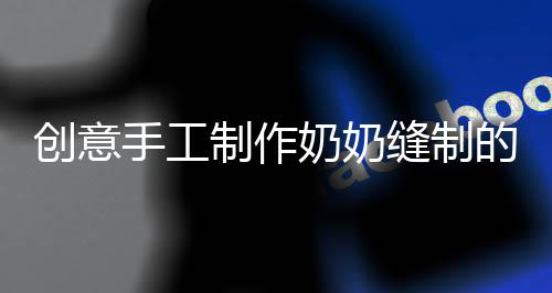 創(chuàng)意手工制作奶奶縫制的結(jié)界獸套裝，孫女的時尚新寵回頭率爆表！