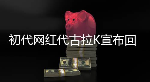 初代網(wǎng)紅代古拉K宣布回歸網(wǎng)絡(luò)，重啟流量之巔