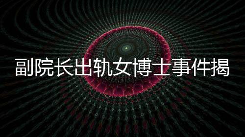 副院長(zhǎng)出軌女博士事件揭秘，辦公室被查封背后的故事