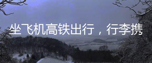 坐飛機(jī)高鐵出行，行李攜帶需謹(jǐn)慎——千萬別帶會(huì)被扣物品清單