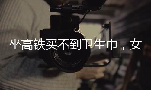 坐高鐵買不到衛(wèi)生巾，女性旅途中的尷尬與需求關注