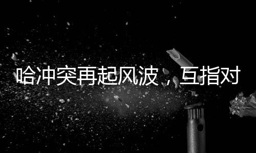 哈沖突再起風(fēng)波，互指對(duì)方違反?；饏f(xié)議引發(fā)國(guó)際關(guān)注