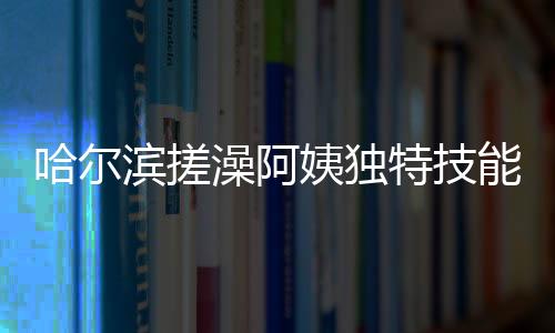 哈爾濱搓澡阿姨獨特技能，一眼辨別南方游客