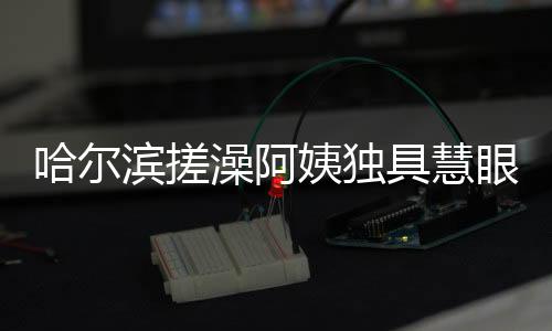 哈爾濱搓澡阿姨獨(dú)具慧眼，一眼就能辨別南方游客
