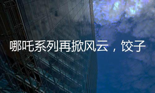 哪吒系列再掀風(fēng)云，餃子導(dǎo)演坦言哪吒3突破重重難關(guān)挑戰(zhàn)重重