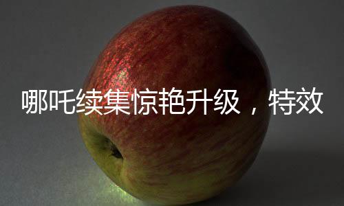 哪吒續(xù)集驚艷升級，特效鏡頭超越前作，刷新觀眾視覺體驗