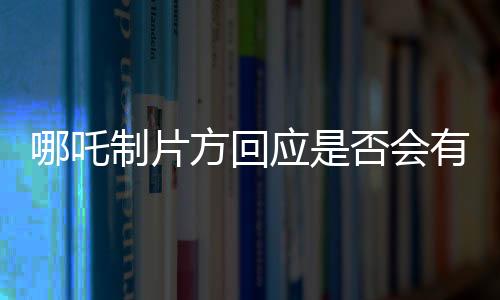 哪吒制片方回應(yīng)是否會有第三部——系列電影未來的探討