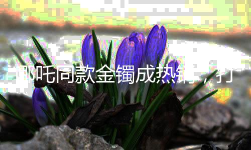 哪吒同款金鐲成熱銷，打金店店主揭秘高價(jià)背后的故事