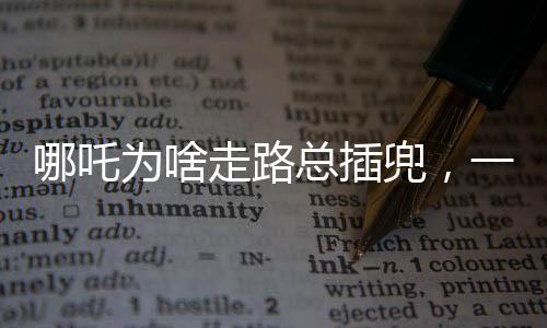 哪吒為啥走路總插兜，一個深度解讀的趣味話題