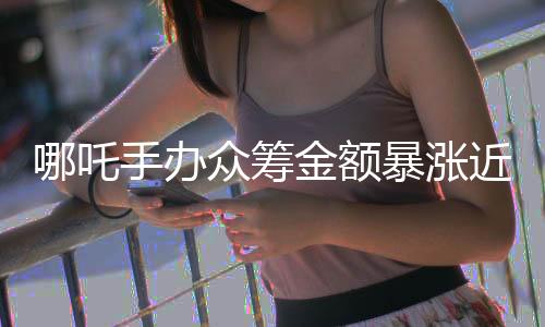 哪吒手辦眾籌金額暴漲近300%，引爆潮流玩具市場(chǎng)的新紀(jì)錄