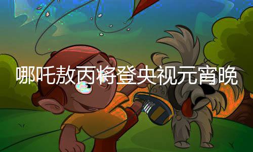 哪吒敖丙將登央視元宵晚會(huì)，傳統(tǒng)與現(xiàn)代融合的文化盛宴