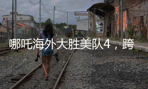 哪吒海外大勝美隊(duì)4，跨界對決掀起全球熱議