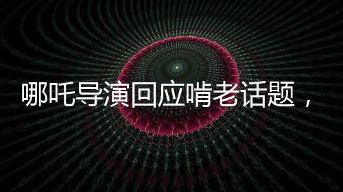 哪吒導(dǎo)演回應(yīng)啃老話題，家庭、成長與創(chuàng)作之間的微妙平衡