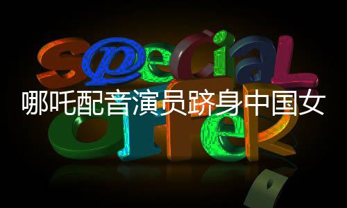 哪吒配音演員躋身中國女演員票房前三，星光璀璨映照影視界