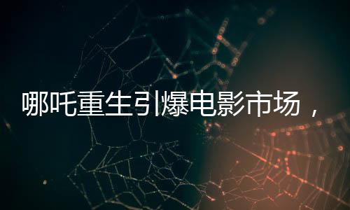 哪吒重生引爆電影市場，破百億狂潮背后的感人故事