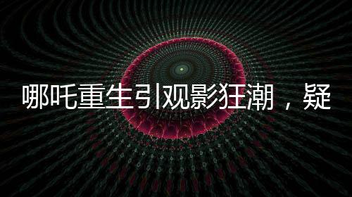 哪吒重生引觀影狂潮，疑成影史新票房冠軍