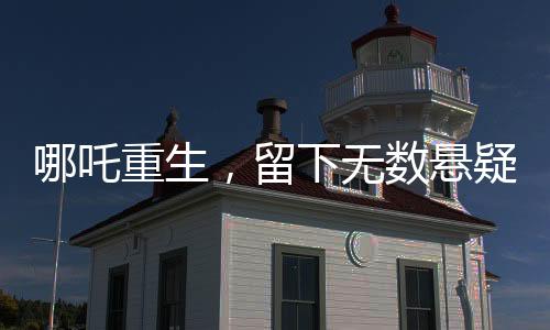 哪吒重生，留下無(wú)數(shù)懸疑，導(dǎo)演深感壓力，為挖坑過(guò)度正面對(duì)決
