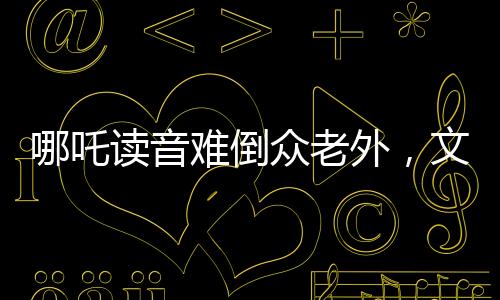 哪吒讀音難倒眾老外，文化碰撞激發(fā)學(xué)習(xí)熱情