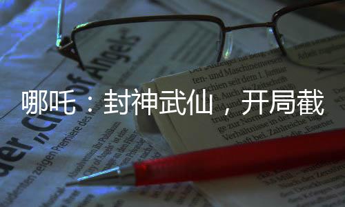 哪吒：封神武仙，開局截胡蘇妲己
