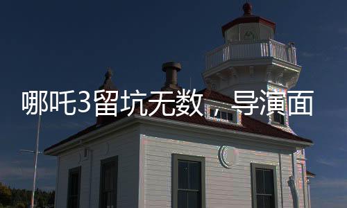 哪吒3留坑無數(shù)，導(dǎo)演面臨壓力，深度分析與探討