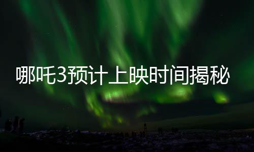 哪吒3預(yù)計(jì)上映時(shí)間揭秘，導(dǎo)演詳細(xì)回應(yīng)期待已久的問題