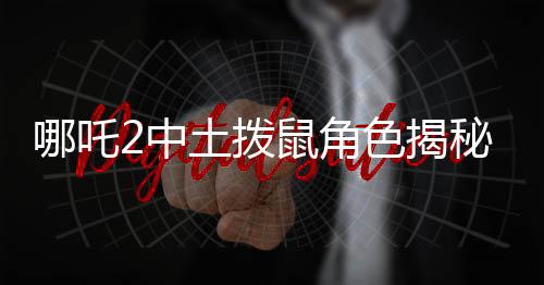 哪吒2中土撥鼠角色揭秘，從Q版到銀幕寵兒