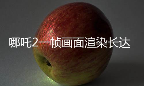 哪吒2一幀畫面渲染長(zhǎng)達(dá)40小時(shí)，揭示制作背后的艱辛與精細(xì)工藝