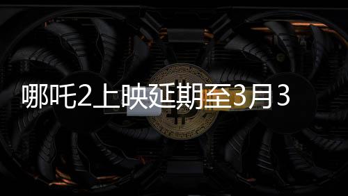 哪吒2上映延期至3月30日，影片動態(tài)與期待