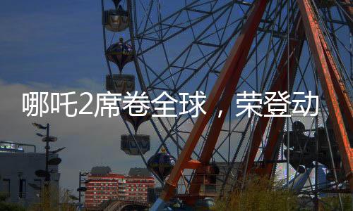哪吒2席卷全球，榮登動畫票房第二寶座