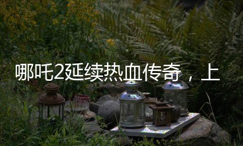 哪吒2延續(xù)熱血傳奇，上映延期至3月30日