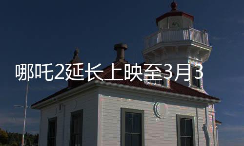 哪吒2延長上映至3月30日，續(xù)寫神話，引領(lǐng)新一輪觀影熱潮