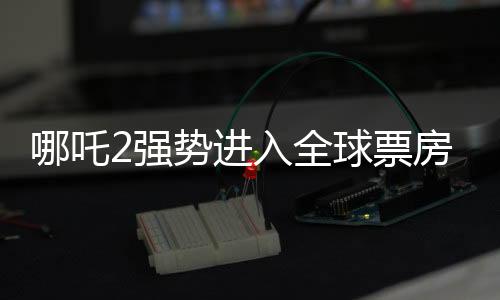 哪吒2強(qiáng)勢(shì)進(jìn)入全球票房榜前五十，再創(chuàng)國(guó)產(chǎn)動(dòng)畫新高峰
