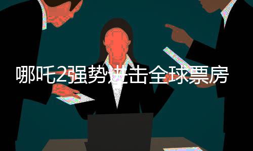 哪吒2強(qiáng)勢(shì)進(jìn)擊全球票房榜前40，刷新國(guó)產(chǎn)動(dòng)畫新紀(jì)錄！