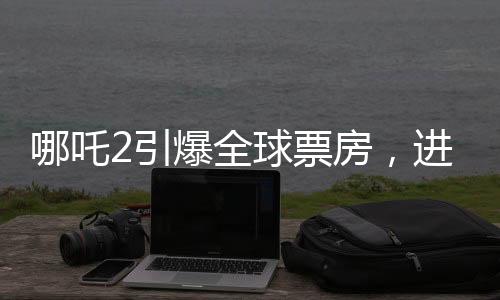 哪吒2引爆全球票房，進入全球票房榜前五十