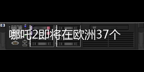 哪吒2即將在歐洲37個國家上映，展現(xiàn)中華文化魅力