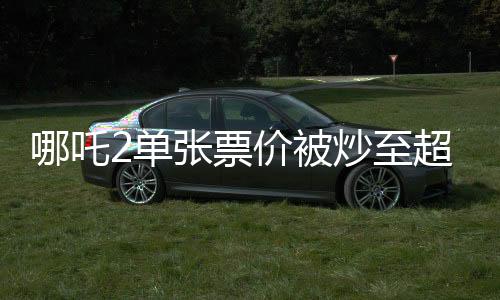 哪吒2單張票價被炒至超千元，電影市場熱議話題