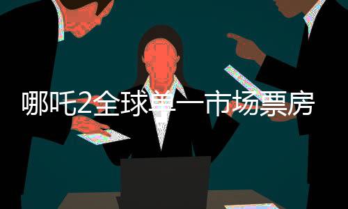 哪吒2全球單一市場票房沖破天際，沖入全球票房榜前二、再創(chuàng)國產影片輝煌！